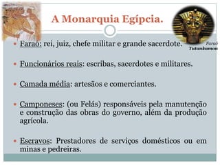 A Monarquia Egípcia.

 Faraó: rei, juiz, chefe militar e grande sacerdote.         Faraó
                                                        Tutankamon


 Funcionários reais: escribas, sacerdotes e militares.


 Camada média: artesãos e comerciantes.


 Camponeses: (ou Felás) responsáveis pela manutenção
  e construção das obras do governo, além da produção
  agrícola.

 Escravos: Prestadores de serviços domésticos ou em
  minas e pedreiras.
 