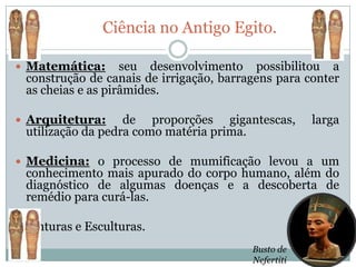 Ciência no Antigo Egito.

 Matemática:      seu desenvolvimento possibilitou a
 construção de canais de irrigação, barragens para conter
 as cheias e as pirâmides.

 Arquitetura:     de proporções gigantescas,        larga
 utilização da pedra como matéria prima.

 Medicina: o processo de mumificação levou a um
 conhecimento mais apurado do corpo humano, além do
 diagnóstico de algumas doenças e a descoberta de
 remédio para curá-las.

 Pinturas e Esculturas.

                                         Busto de
                                         Nefertiti
 