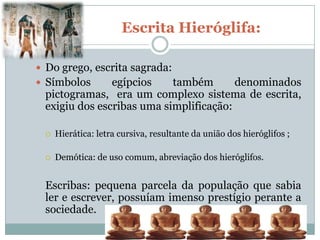 Escrita Hieróglifa:

 Do grego, escrita sagrada:
 Símbolos     egípcios    também       denominados
 pictogramas, era um complexo sistema de escrita,
 exigiu dos escribas uma simplificação:

    Hierática: letra cursiva, resultante da união dos hieróglifos ;

    Demótica: de uso comum, abreviação dos hieróglifos.


 Escribas: pequena parcela da população que sabia
 ler e escrever, possuíam imenso prestígio perante a
 sociedade.
 