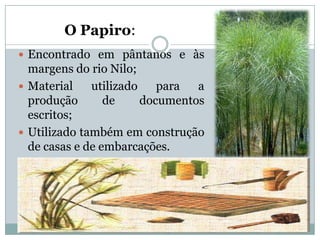 O Papiro:
 Encontrado em pântanos e às
  margens do rio Nilo;
 Material    utilizado    para  a
  produção       de     documentos
  escritos;
 Utilizado também em construção
  de casas e de embarcações.
 
