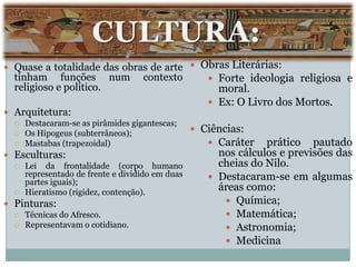 CULTURA:
 Quase a totalidade das obras de arte           Obras Literárias:
  tinham funções num              contexto          Forte ideologia religiosa e
  religioso e político.                              moral.
                                                    Ex: O Livro dos Mortos.
 Arquitetura:
   Destacaram-se as pirâmides gigantescas;
   Os Hipogeus (subterrâneos);
                                                 Ciências:
   Mastabas (trapezoidal)                          Caráter prático pautado
 Esculturas:                                        nos cálculos e previsões das
   Lei  da frontalidade (corpo humano               cheias do Nilo.
    representado de frente e dividido em duas       Destacaram-se em algumas
    partes iguais);
   Hieratismo (rigidez, contenção).
                                                     áreas como:
 Pinturas:                                             Química;
   Técnicas do Afresco.                                Matemática;
   Representavam o cotidiano.
                                                        Astronomia;
                                                        Medicina
 