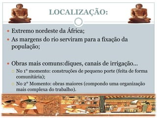 LOCALIZAÇÃO:

 Extremo nordeste da África;
 As margens do rio serviram para a fixação da
  população;

 Obras mais comuns:diques, canais de irrigação...
   No 1° momento: construções de pequeno porte (feita de forma
    comunitária);
   No 2° Momento: obras maiores (compondo uma organização
    mais complexa do trabalho).
 
