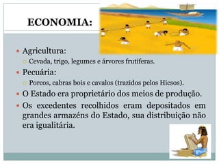 ECONOMIA:

 Agricultura:
   Cevada, trigo, legumes e árvores frutíferas.

 Pecuária:
   Porcos, cabras bois e cavalos (trazidos pelos Hicsos).

 O Estado era proprietário dos meios de produção.
 Os excedentes recolhidos eram depositados em
  grandes armazéns do Estado, sua distribuição não
  era igualitária.
 