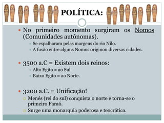 POLÍTICA:

 No primeiro momento surgiram os Nomos
  (Comunidades autônomas).
     Se espalharam pelas margens do rio Nilo.
     A fusão entre alguns Nomos originou diversas cidades.



 3500 a.C = Existem dois reinos:
     Alto Egito = ao Sul
     Baixo Egito = ao Norte.



 3200 a.C. = Unificação!
   Menés (rei do sul) conquista o norte e torna-se o
    primeiro Faraó.
   Surge uma monarquia poderosa e teocrática.
 