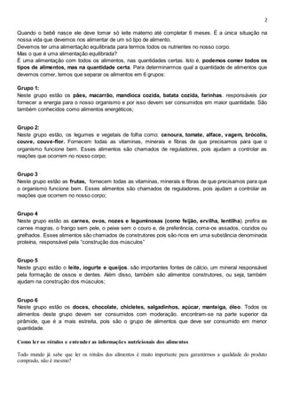 2
Quando o bebê nasce ele deve tomar só leite materno até completar 6 meses. É a única situação na
nossa vida que devemos nos alimentar de um só tipo de alimento.
Devemos ter uma alimentação equilibrada para termos todos os nutrientes no nosso corpo.
Mas o que é uma alimentação equilibrada?
É uma alimentação com todos os alimentos, nas quantidades certas. Isto é, podemos comer todos os
tipos de alimentos, mas na quantidade certa. Para determinarmos qual a quantidade de alimentos que
devemos comer, temos que separar os alimentos em 6 grupos:
Grupo 1:
Neste grupo estão os pães, macarrão, mandioca cozida, batata cozida, farinhas. responsáveis por
fornecer a energia para o nosso organismo e por isso devem ser consumidos em maior quantidade. São
também conhecidos como alimentos energéticos;
Grupo 2:
Neste grupo estão, os legumes e vegetais de folha como: cenoura, tomate, alface, vagem, brócolis,
couve, couve-flor. Fornecem todas as vitaminas, minerais e fibras de que precisamos para que o
organismo funcione bem. Esses alimentos são chamados de reguladores, pois ajudam a controlar as
reações que ocorrem no nosso corpo;
Grupo 3
Neste grupo estão as frutas, fornecem todas as vitaminas, minerais e fibras de que precisamos para que
o organismo funcione bem. Esses alimentos são chamados de reguladores, pois ajudam a controlar as
reações que ocorrem no nosso corpo;
Grupo 4
Neste grupo estão as carnes, ovos, nozes e leguminosas (como feijão, ervilha, lentilha). prefira as
carnes magras, o frango sem pele, o peixe sem o couro e, de preferência, coma-os assados, cozidos ou
grelhados. Esses alimentos são chamados de construtores pois são ricos em uma substância denominada
proteína, responsável pela “construção dos músculos”
Grupo 5
Neste grupo estão o leite, iogurte e queijos. são importantes fontes de cálcio, um mineral responsável
pela formação de ossos e dentes. Além disso, também são alimentos construtores, ou seja, também
ajudam na construção dos músculos;
Grupo 6
Neste grupo estão os doces, chocolate, chicletes, salgadinhos, açúcar, manteiga, óleo. Todos os
alimentos deste grupo devem ser consumidos com moderação. encontram-se na parte superior da
pirâmide, que é a mais estreita, pois são o grupo de alimentos que deve ser consumido em menor
quantidade.
Como ler os rótulos e entender as informações nutricionais dos alimentos
Todo mundo já sabe que ler os rótulos dos alimentos é muito importante para garantirmos a qualidade do produto
comprado, não é mesmo?
 