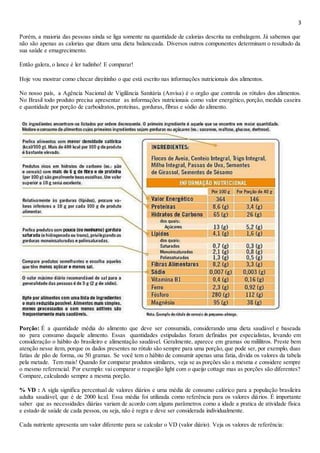 3
Porém, a maioria das pessoas ainda se liga somente na quantidade de calorias descrita na embalagem. Já sabemos que
não são apenas as calorias que ditam uma dieta balanceada. Diversos outros componentes determinam o resultado da
sua saúde e emagrecimento.
Então galera, o lance é ler tudinho! E comparar!
Hoje vou mostrar como checar direitinho o que está escrito nas informações nutricionais dos alimentos.
No nosso país, a Agência Nacional de Vigilância Sanitária (Anvisa) é o orgão que controla os rótulos dos alimentos.
No Brasil todo produto precisa apresentar as informações nutricionais como valor energético, porção, medida caseira
e quantidade por porção de carboidratos, proteínas, gorduras, fibras e sódio do alimento.
Porção: É a quantidade média do alimento que deve ser consumida, considerando uma dieta saudável e baseada
no para consumo daquele alimento. Essas quantidades estipuladas foram definidas por especialistas, levando em
consideração o hábito do brasileiro e alimentação saudável. Geralmente, aparece em gramas ou mililitros. Preste bem
atenção nesse item, porque os dados presentes no rótulo são sempre para uma porção, que pode ser, por exemplo, duas
fatias de pão de forma, ou 50 gramas. Se você tem o hábito de consumir apenas uma fatia, divida os valores da tabela
pela metade. Tem mais! Quando for comparar produtos similares, veja se as porções são a mesma e considere sempre
o mesmo referencial. Por exemplo: vai comparar o requeijão light com o queijo cottage mas as porções são diferentes?
Compare, calculando sempre a mesma porção.
% VD : A sigla significa percentual de valores diários e uma média de consumo calórico para a população brasileira
adulta saudável, que é de 2000 kcal. Essa média foi utilizada como referência para os valores diários. É importante
saber que as necessidades diárias variam de acordo com alguns parâmetros como a idade a pratica de atividade física
e estado de saúde de cada pessoa, ou seja, não é regra e deve ser considerada individualmente.
Cada nutriente apresenta um valor diferente para se calcular o VD (valor diário). Veja os valores de referência:
 