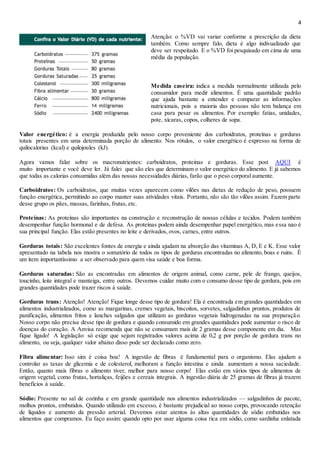 4
Atenção: o %VD vai variar conforme a prescrição da dieta
também. Como sempre falo, dieta é algo indivualizado que
deve ser respeitado. E o %VD foi pesquisado em cima de uma
média da população.
Medida caseira: indica a medida normalmente utilizada pelo
consumidor para medir alimentos. É uma quantidade padrão
que ajuda bastante a entender e comparar as informações
nutricionais, pois a maioria das pessoas não tem balança em
casa para pesar os alimentos. Por exemplo: fatias, unidades,
pote, xícaras, copos, colheres de sopa.
Valor energético: é a energia produzida pelo nosso corpo proveniente dos carboidratos, proteínas e gorduras
totais presentes em uma determinada porção de alimento. Nos rótulos, o valor energético é expresso na forma de
quilocalorias (kcal) e quilojoules (kJ).
Agora vamos falar sobre os macronutrientes: carboidratos, proteinas e gorduras. Esse post AQUI é
muito importante e você deve ler. Já falei que são eles que determinam o valor energético do alimento. E já sabemos
que todas as calorias consumidas além das nossas necessidades diárias, farão que o peso corporal aumente.
Carboidratos: Os carboidratos, que muitas vezes aparecem como vilões nas dietas de redução de peso, possuem
função energética, permitindo ao corpo manter suas atividades vitais. Portanto, não são tão vilões assim. Fazem parte
desse grupo os pães, massas, farinhas, frutas, etc.
Proteínas: As proteínas são importantes na construção e reconstrução de nossas células e tecidos. Podem também
desempenhar função hormonal e de defesa. As proteínas podem ainda desempenhar papel energético, mas essa nao é
sua principal função. Elas estão presentes no leite e derivados, ovos, carnes, entre outros.
Gorduras totais: São excelentes fontes de energia e ainda ajudam na absorção das vitaminas A, D, E e K. Esse valor
apresentado na tabela nos mostra o somatório de todos os tipos de gorduras encontradas no alimento, boas e ruins. É
um item importantíssimo a ser observado para quem visa saúde e boa forma.
Gorduras saturadas: São as encontradas em alimentos de origem animal, como carne, pele de frango, queijos,
toucinho, leite integral e manteiga, entre outros. Devemos cuidar muito com o consumo desse tipo de gordura, pois em
grandes quantidades pode trazer riscos à saúde.
Gorduras trans: Atenção! Atenção! Fique longe desse tipo de gordura! Ela é encontrada em grandes quantidades em
alimentos industrializados, como as margarinas, cremes vegetais, biscoitos, sorvetes, salgadinhos prontos, produtos de
panificação, alimentos fritos e lanches salgados que utilizam as gorduras vegetais hidrogenadas na sua preparação.
Nosso corpo não precisa desse tipo de gordura e quando consumido em grandes quantidades pode aumentar o risco de
doenças do coração. A Anvisa recomenda que não se consumam mais de 2 gramas desse componente em dia. Mas
fique ligado! A legislação só exige que sejam registrados valores acima de 0,2 g por porção de gordura trans no
alimento, ou seja, qualquer valor abaixo disso pode ser declarado como zero.
Fibra alimentar: Isso sim é coisa boa! A ingestão de fibras é fundamental para o organismo. Elas ajudam a
controlar as taxas de glicemia e de colesterol, melhoram a função intestina e ainda aumentam a nossa saciedade.
Então, quanto mais fibras o alimento tiver, melhor para nosso corpo! Elas estão em vários tipos de alimentos de
origem vegetal, como frutas, hortaliças, feijões e cereais integrais. A ingestão diária de 25 gramas de fibras já trazem
benefícios à saúde.
Sódio: Presente no sal de cozinha e em grande quantidade nos alimentos industrializados — salgadinhos de pacote,
molhos prontos, embutidos. Quando utilizado em excesso, é bastante prejudicial ao nosso corpo, provocando retenção
de líquidos e aumento da pressão arterial. Devemos estar atentos às altas quantidades de sódio embutidas nos
alimentos que compramos. Eu faço assim: quando opto por usar alguma coisa rica em sódio, como sardinha enlatada
 