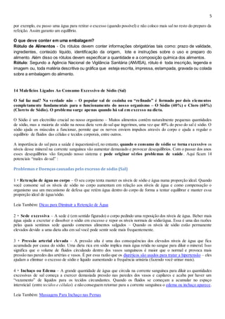 5
por exemplo, eu passo uma água para retirar o excesso (quando possível) e não coloco mais sal no resto do preparo da
refeição. Assim garanto um equilíbrio.
O que deve conter em uma embalagem?
Rótulo de Alimentos - Os rótulos devem conter informações obrigatórias tais como: prazo de validade,
ingredientes, conteúdo líquido, identificação da origem, lote e instruções sobre o uso e preparo do
alimento. Além disso os rótulos devem especificar a quantidade e a composição química dos alimentos.
Rótulo: Segundo a Agência Nacional de Vigilância Sanitária (ANVISA), rótulo é toda inscrição, legenda e
imagem ou, toda matéria descritiva ou gráfica que esteja escrita, impressa, estampada, gravada ou colada
sobre a embalagem do alimento.
14 Malefícios Ligados Ao Consumo Excessivo de Sódio (Sal)
O Sal faz mal? Na verdade não – O popular sal de cozinha ou “refinado” é formado por dois elementos
completamente fundamentais para o funcionamento do nosso organismo – O Sódio (40%) e Cloro (60%)
(Cloreto de Sódio). O problema surge apenas quando há sal em excesso na dieta.
O Sódio é um electrólito crucial no nosso organismo – Muitos alimentos contêm naturalmente pequenas quantidades
de sódio, mas a maioria do sódio na nossa dieta vem do sal que ingerimos, uma vez que 40% do peso do sal é sódio. O
sódio ajuda os músculos a funcionar, permite que os nervos enviem impulsos através do corpo e ajuda a regular o
equilíbrio de fluidos das células e tecidos corporais, entre outros.
A importância do sal para a saúde é inquestionável, no entanto, quando o consumo de sódio se torna excessivo os
níveis desse mineral na corrente sanguínea vão aumentar demasiado e provocar desequilíbrios. Com o passar dos anos
esses desequilíbrios vão forçando nosso sistema e pode originar sérios problemas de saúde. Aqui ficam 14
potenciais “males do sal” :
Problemas e Doenças causadas pelo excesso de sódio (Sal)
1 ‣ Retenção de água no corpo – O seu corpo tenta manter os níveis de sódio e água numa proporção ideal. Quando
você consome sal os níveis de sódio no corpo aumentam em relação aos níveis de água e como compensação o
organismo usa um mecanismo de defesa que retém água dentro do corpo de forma a tentar equilibrar e manter essa
proporção ideal de água/sódio.
Leia Também: Dicas para Diminuir a Retenção de Água
2 ‣ Sede excessiva – A sede é (em sentido figurado) o corpo pedindo uma reposição dos níveis de água. Beber mais
água ajuda a excretar e dissolver o sódio em excesso e repor os níveis normais de sódio/água. Essa é uma das razões
pelas quais sentimos sede quando comemos alimentos salgados – Quando os níveis de sódio estão permanente
elevados devido a uma dieta alta em sal você pode sentir sede mais frequentemente.
3 ‣ Pressão arterial elevada – A pressão alta é uma das consequências dos elevados níveis de água que fica
acumulada por causa do sódio. Uma dieta rica em sódio implica mais água retida no sangue para diluir o mineral. Isso
significa que o volume de fluidos circulando dentro dos vasos sanguíneos é maior que o normal e provoca mais
pressão nas paredes das artérias e vasos. É por essa razão que os diuréticos são usados para tratar a hipertensão – eles
ajudam a eliminar o excesso de sódio e líquido aumentando a frequência urinária (fazendo você urinar mais).
4 ‣ Inchaço ou Edema – A grande quantidade de água que circula na corrente sanguínea para diluir as quantidades
excessivas de sal começa a exercer demasiada pressão nas paredes dos vasos e capilares e acaba por haver um
“vazamento” de líquidos para os tecidos circundantes. Quando os fluidos se começam a acumular no espaço
intersticial (entre tecidos e células) e não conseguem retornar para a corrente sanguínea o edema ou inchaço aparece.
Leia Também: Massagens Para Inchaço nas Pernas
 
