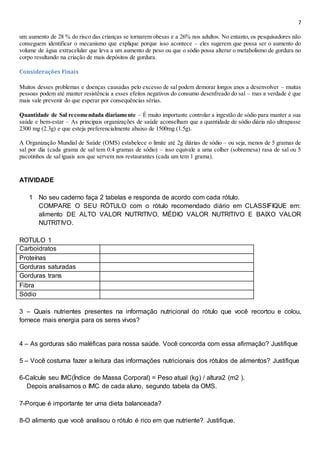 7
um aumento de 28 % do risco das crianças se tornarem obesas e a 26% nos adultos. No entanto, os pesquisadores não
conseguem identificar o mecanismo que explique porque isso acontece – eles sugerem que possa ser o aumento do
volume de água extracelular que leva a um aumento de peso ou que o sódio possa alterar o metabolismo de gordura no
corpo resultando na criação de mais depósitos de gordura.
Considerações Finais
Muitos desses problemas e doenças causadas pelo excesso de sal podem demorar longos anos a desenvolver – muitas
pessoas podem até manter resistência a esses efeitos negativos do consumo desenfreado do sal – mas a verdade é que
mais vale prevenir do que esperar por consequências sérias.
Quantidade de Sal recomendada diariamente – É muito importante controlar a ingestão de sódio para manter a sua
saúde e bem-estar – As principais organizações de saúde aconselham que a quantidade de sódio diária não ultrapasse
2300 mg (2.3g) e que esteja preferencialmente abaixo de 1500mg (1.5g).
A Organização Mundial de Saúde (OMS) estabelece o limite até 2g diárias de sódio – ou seja, menos de 5 gramas de
sal por dia (cada grama de sal tem 0.4 gramas de sódio) – isso equivale a uma colher (sobremesa) rasa de sal ou 5
pacotinhos de sal iguais aos que servem nos restaurantes (cada um tem 1 grama).
ATIVIDADE
1 No seu caderno faça 2 tabelas e responda de acordo com cada rótulo.
COMPARE O SEU RÓTULO com o rótulo recomendado diário em CLASSIFIQUE em:
alimento DE ALTO VALOR NUTRITIVO, MÉDIO VALOR NUTRITIVO E BAIXO VALOR
NUTRITIVO.
ROTULO 1
Carboidratos
Proteínas
Gorduras saturadas
Gorduras trans
Fibra
Sódio
3 – Quais nutrientes presentes na informação nutricional do rótulo que você recortou e colou,
fornece mais energia para os seres vivos?
4 – As gorduras são maléficas para nossa saúde. Você concorda com essa afirmação? Justifique
5 – Você costuma fazer a leitura das informações nutricionais dos rótulos de alimentos? Justifique
6-Calcule seu IMC(Índice de Massa Corporal) = Peso atual (kg) / altura2 (m2 ).
Depois analisamos o IMC de cada aluno, segundo tabela da OMS.
7-Porque é importante ter uma dieta balanceada?
8-O alimento que você analisou o rótulo é rico em que nutriente? Justifique.
 
