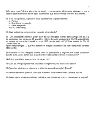 8
9-Construa uma Pirâmide Alimentar de acordo com os grupos alimentares, observando que a
base da cadeia alimentar devem estar os alimentos que mais devemos consumir diariamente.
.
10- Com suas palavras, expliquem o que significam os seguintes termos:
a- Porção:
b- Quantidade por porção:
c- Valor energético:
d-% VD (vida diária)
11- Qual a diferença entre alimento, nutriente e ingrediente?
12 - Um adolescente durante o jantar, além de suas refeições normais comeu um pacote de 75 g
de salgadinho, cuja porção de 25 g contém: 196 mg de sódio, equivalente à 8% VD (vida diária) e
um pacote de macarrão instantâneo com 1607 mg de sódio –67%VD,por pacote de 80g.16.
Quanto sódio ele
ingeriu nesta refeição? O que você conclui em relação à quantidade de sódio consumida por esse
adolescente?
13-Imaginem as suas refeições diárias, mais as guloseimas e salgados que vocês consomem
durante o dia. Vocês acham que a quantidade de sódio está dentro do recomendado?
14-Qual a quantidade recomendada de sal por dia?
15-Quais os principais problemas causados ao organismo pelo excesso de sódio?
16-É possível eliminarmos totalmente o sódio da nossa alimentação? Porquê?
17-Além de ser usado para dar sabor aos alimentos, você conhece outra utilidade do sal?
18- Quais são os primeiros nutrientes utilizados pelo organismo, quando precisamos de energia?
 