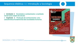 SOCIOLOGIA | Volume 2 – 1º Bimestre
Sequencia didática: 1 | Introdução a Sociologia
SOCIOLOGIA | 1ª EM | 1º TRIMESTE
● Unidade 1 Sociedade e conhecimento: a realidade
social como objeto de estudo
● Capítulo 1 Produção de conhecimento: uma
característica fundamental das sociedades humanas
 