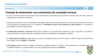SOCIOLOGIA | Volume 2 – 1º Bimestre
INTRODUÇÃO A SOCIOLOGIA
SEMANA 02
SOCIOLOGIA | 1ª EM | 1º TRIMESTE
Produção de conhecimento: uma característica das sociedades humanas
• Os seres humanos sempre buscaram formas de compreender os fenômenos que ocorrem em seu dia a dia, de modo a procurar
soluções para os problemas existentes.
• A partir do século XVIII, com a contestação às explicações religiosas que até então garantiam a aceita- ção do poder dos monarcas
e da instituição da servidão, passou-se a considerar os fenômenos sociais como produtos da ação humana e a reconhecer a
possibilidade de transformação social.
• As Revoluções Industrial e Francesa foram marcos históricos, que acarretaram mudanças nos cam- pos político e econômico,
contribuindo para a transformação das sociedades ocidentais em objeto de investigações científicas.
• O conhecimento científico propõe formas de análise da realidade social que vêm se somar a outras formas de conhecimento
mais antigas, como a religião e a Filosofia.
• A Sociologia, diferentemente da religião e da Filosofia, pretende estudar os conflitos, as permanências e as transformações das
sociedades modernas e contemporâneas por meio da aplicação de métodos científicos.
 