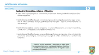 SOCIOLOGIA | Volume 2 – 1º Bimestre
INTRODUÇÃO A SOCIOLOGIA
SEMANA 02
SOCIOLOGIA | 1ª EM | 1º TRIMESTE
Conhecimentocientífico, religiosoefilosófico
• Todos somos capazes de produzir conhecimento, mas existem diferenças na forma como esse conhe-
cimento é produzido.
• Conhecimento científico: baseado em métodos rigorosos de investigação, caracteriza-se por ser pas-
sível de crítica, correção e refutação, podendo absorver inovações e expandir permanentemente sua
área de atuação.
• Conhecimento religioso: sustenta-se na crença em uma realidade exterior ao mundo, transcendente,
que influencia a percepção e a explicação da realidade social.
• Conhecimento filosófico: busca a compreensão do significado e da origem das coisas valendo-se do
pensamento racional e lógico, porém sem a preocupação de validar cientificamente o conhecimento
que produz.
Embora muitos defendam a aproximação entre essas
formas de conhecimento, explicações religiosas, filosóficas
e científicas podem apresentar leituras divergentes sobre
um mesmo fenômeno.
 