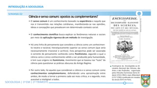 SOCIOLOGIA | Volume 2 – 1º Bimestre
INTRODUÇÃO A SOCIOLOGIA
SEMANA 02
SOCIOLOGIA | 1ª EM | 1º TRIMESTE
Ciênciaesenso comum: opostos oucomplementares?
• O senso comum é um conhecimento baseado na experiência e naquilo que
nos é transmitido nas relações cotidianas, manifestando-se nas opiniões,
ideias e concepções que prevalecem em determinado contexto social.
• O conhecimento científico busca explicar os fenômenos naturais e sociais
por meio da aplicação rigorosa de um método de investigação.
• Há uma linha de pensamento que considera a ciência como um conhecimen-
to neutro e racional, hierarquicamente superior ao senso comum (que seria
necessariamente irracional e acrítico). Esta perspectiva pode ser associada
à corrente de pensamento conhecida como Positivismo, segundo a qual a
ciência seria o único conhecimento válido a ser produzido pela humanidade,
e tem suas origens no Iluminismo, movimento que se baseou nas “luzes” da
ciência para questionar as práticas obscuras do Antigo Regime.
• Por outro lado, há aqueles que consideram a ciência e o senso comum como
conhecimentos complementares, defendendo uma aproximação entre
ambos, de modo a tornar a primeiro cada vez mais crítica, e o segundo, mais
acessível e inteligível a todos.
Frontispício da Enciclopédia ou Di-
cionário Racional das Ciências, das
Artes e das Profissões, organizada
pelos filósofos iluministas Denis Di-
derot (1713-1784) e Jean d’Alembert
(1717-1783) e publicada em meados
do século XVIII em Paris.
BiBlioteca
NacioNal
da
FraNça,
Paris
 