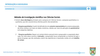 SOCIOLOGIA | Volume 2 – 1º Bimestre
INTRODUÇÃO A SOCIOLOGIA
SEMANA 02
SOCIOLOGIA | 1ª EM | 1º TRIMESTE
Métodos deinvestigação científica nas Ciências Sociais
• Existem duas abordagens principais para a pesquisa em Ciências Sociais: a pesquisa quantitativa e a
qualitativa, que têm características distintas porém não excludentes:
1 - Pesquisa quantitativa:A partir da definição de uma amostra representativa do universo pesquisado,
são feitas análises com base em dados numéricos, obtidos por meio da aplicação de questionários
com perguntas objetivas.
2 - Pesquisa qualitativa: Requer um contato direto e pessoal entre o pesquisador e a população obser-
vada. Por meio desse convívio e interação, o pesquisador busca compreender as maneiras de agir e
pensar do grupo, que são analisadas a partir das experiências e impressões vividas em um trabalho
de campo.
 