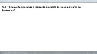 4.2 – Em que temperatura a indicação da escala Celsius é a mesma da
Fahrenheit?

 