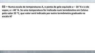03 – Numa escala de temperaturas A, o ponto de gelo equivale a – 10 °A e o do
vapor, a + 40 °A. Se uma temperatura for indicada num termômetro em Celsius
pelo valor 22 °C, que valor será indicado por outro termômetro graduado na
escala A?

 