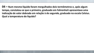 04 – Num mesmo líquido foram mergulhados dois termômetros e, após algum
tempo, constatou-se que o primeiro, graduado em Fahrenheit apresentava uma
indicação de valor dobrado em relação à do segundo, graduado na escala Celsius.
Qual a temperatura do líquido?

 