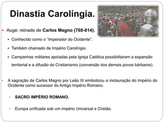 Dinastia Carolíngia.
 Auge: reinado de Carlos Magno (768-814).
 Conhecido como o “Imperador do Ocidente”.
 Também chamado de Império Carolíngio.
 Campanhas militares apoiadas pela Igreja Católica possibilitaram a expansão
territorial e a difusão do Cristianismo (conversão dos demais povos bárbaros).
• A sagração de Carlos Magno por Leão III simbolizou a instauração do Império do
Ocidente como sucessor do Antigo Império Romano.
 SACRO IMPÉRIO ROMANO.
 Europa unificada sob um império Universal e Cristão.
 