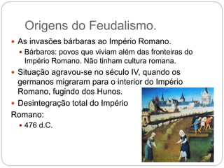 Origens do Feudalismo.
 As invasões bárbaras ao Império Romano.
 Bárbaros: povos que viviam além das fronteiras do
Império Romano. Não tinham cultura romana.
 Situação agravou-se no século IV, quando os
germanos migraram para o interior do Império
Romano, fugindo dos Hunos.
 Desintegração total do Império
Romano:
 476 d.C.
 