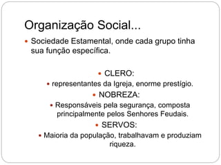 Organização Social...
 Sociedade Estamental, onde cada grupo tinha
sua função específica.
 CLERO:
 representantes da Igreja, enorme prestígio.
 NOBREZA:
 Responsáveis pela segurança, composta
principalmente pelos Senhores Feudais.
 SERVOS:
 Maioria da população, trabalhavam e produziam
riqueza.
 