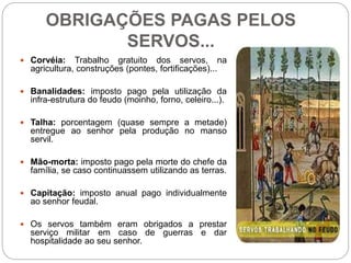 OBRIGAÇÕES PAGAS PELOS
SERVOS...
 Corvéia: Trabalho gratuito dos servos, na
agricultura, construções (pontes, fortificações)...
 Banalidades: imposto pago pela utilização da
infra-estrutura do feudo (moinho, forno, celeiro...).
 Talha: porcentagem (quase sempre a metade)
entregue ao senhor pela produção no manso
servil.
 Mão-morta: imposto pago pela morte do chefe da
família, se caso continuassem utilizando as terras.
 Capitação: imposto anual pago individualmente
ao senhor feudal.
 Os servos também eram obrigados a prestar
serviço militar em caso de guerras e dar
hospitalidade ao seu senhor.
 