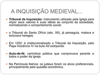 A INQUISIÇÃO MEDIEVAL...
 Tribunal da Inquisição: instrumento utilizado pela Igreja para
impor seus valores e suas idéias ao conjunto da sociedade,
normatizando o comportamento social.
 o Tribunal do Santo Ofício (séc. XII), já perseguia, matava e
torturava hereges.
 Em 1252: é institucionalizado o Tribunal da Inquisição, pelo
Papa Inocêncio IV na bula Ad extirparda.
 Auto-de-fé: cerimônia pública que comprovava perante a
todos o poder da Igreja.
 Na Península Ibérica: os judeus foram os alvos preferenciais,
principalmente pela questão econômica.
 