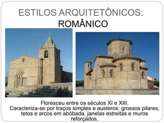 ESTILOS ARQUITETÔNICOS:
ROMÂNICO
Floresceu entre os séculos XI e XIII.
Caracteriza-se por traços simples e austeros: grossos pilares,
tetos e arcos em abóbada, janelas estreitas e muros
reforçados.
 