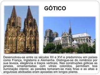 GÓTICO
Desenvolveu-se entre os séculos XII e XVI e predominou em países
como França, Inglaterra e Alemanha. Distingue-se do românico por
sua leveza, elegância e traços verticais. Nas construções góticas as
janelas, ornamentadas com vitrais coloridos, permitiam boa
iluminação interior, as paredes tornaram-se mais finas e as altas e
angulosas abóbadas eram apoiadas em longos pilares.
 