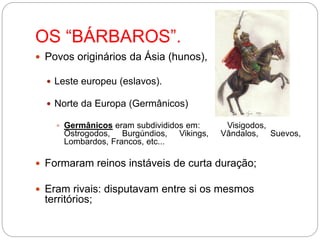 OS “BÁRBAROS”.
 Povos originários da Ásia (hunos),
 Leste europeu (eslavos).
 Norte da Europa (Germânicos)
 Germânicos eram subdivididos em: Visigodos,
Ostrogodos, Burgúndios, Vikings, Vândalos, Suevos,
Lombardos, Francos, etc...
 Formaram reinos instáveis de curta duração;
 Eram rivais: disputavam entre si os mesmos
territórios;
 
