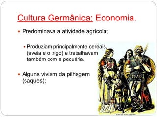 Cultura Germânica: Economia.
 Predominava a atividade agrícola;
 Produziam principalmente cereais,
(aveia e o trigo) e trabalhavam
também com a pecuária.
 Alguns viviam da pilhagem
(saques);
 