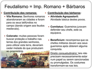 Feudalismo = Imp. Romano + Bárbaros
 Contribuição dos romanos:
 Vila Romana: Senhores romanos
abandonaram as cidades e foram
para os seus latifúndios no
campo (dando origem aos feudos
medievais).
 Colonato: muitas pessoas foram
buscar proteção e trabalho nas
terras dos grandes senhores,
para utilizar esta terra, deveriam
ceder metade do que produziam
ao proprietário.
 Contribuição dos bárbaros:
 Atividade Agropastoril:
Atividade básica destes povos.
 Comitatus: Guerreiros juravam
defender seu chefe, este os
equipava.
 Beneficium: recompensa que os
chefes militares davam aos seus
guerreiros após obterem alguma
conquista.
 Direito consuetudinário: leis não
precisam necessariamente estar
num papel ou serem sancionadas
ou promulgadas. Os costumes
transformam-se nas leis.
 