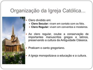 Organização da Igreja Católica...
 Clero dividido em:
 Clero Secular: vivam em contato com os fiéis.
 Clero Regular: vivam em conventos e mosteiros.
 Ao clero regular, coube a conservação de
importantes manuscritos gregos e latinos,
preservando a cultura da Antiguidade Clássica.
 Praticam o canto gregoriano.
 A Igreja monopolizava a educação e a cultura.
 