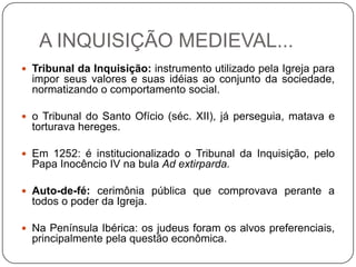 A INQUISIÇÃO MEDIEVAL...
 Tribunal da Inquisição: instrumento utilizado pela Igreja para
impor seus valores e suas idéias ao conjunto da sociedade,
normatizando o comportamento social.
 o Tribunal do Santo Ofício (séc. XII), já perseguia, matava e
torturava hereges.
 Em 1252: é institucionalizado o Tribunal da Inquisição, pelo
Papa Inocêncio IV na bula Ad extirparda.
 Auto-de-fé: cerimônia pública que comprovava perante a
todos o poder da Igreja.
 Na Península Ibérica: os judeus foram os alvos preferenciais,
principalmente pela questão econômica.
 