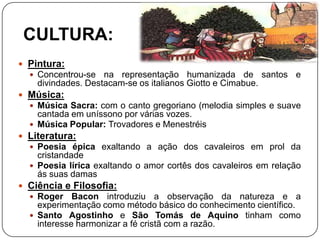 CULTURA:
 Pintura:
 Concentrou-se na representação humanizada de santos e
divindades. Destacam-se os italianos Giotto e Cimabue.
 Música:
 Música Sacra: com o canto gregoriano (melodia simples e suave
cantada em uníssono por várias vozes.
 Música Popular: Trovadores e Menestréis
 Literatura:
 Poesia épica exaltando a ação dos cavaleiros em prol da
cristandade
 Poesia lírica exaltando o amor cortês dos cavaleiros em relação
ás suas damas
 Ciência e Filosofia:
 Roger Bacon introduziu a observação da natureza e a
experimentação como método básico do conhecimento científico.
 Santo Agostinho e São Tomás de Aquino tinham como
interesse harmonizar a fé cristã com a razão.
 