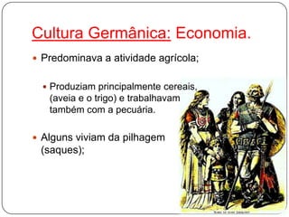 Cultura Germânica: Economia.
 Predominava a atividade agrícola;
 Produziam principalmente cereais,
(aveia e o trigo) e trabalhavam
também com a pecuária.
 Alguns viviam da pilhagem
(saques);
 