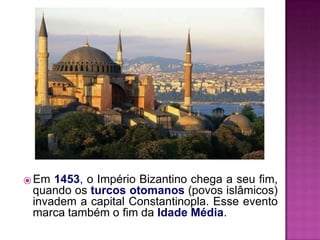 ⦿ Em 1453, o Império Bizantino chega a seu fim,
quando os turcos otomanos (povos islâmicos)
invadem a capital Constantinopla. Esse evento
marca também o fim da Idade Média.
 