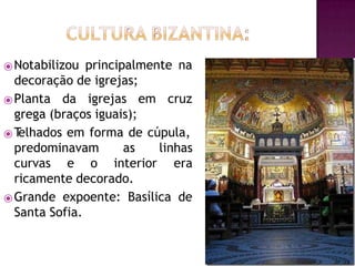 ⦿Notabilizou principalmente na
decoração de igrejas;
⦿Planta da igrejas em cruz
grega (braços iguais);
⦿T
elhados em forma de cúpula,
predominavam as
curvas e o interior
linhas
era
ricamente decorado.
⦿Grande expoente: Basílica de
Santa Sofia.
 