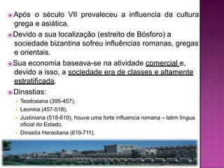 ⦿Após o século VII prevaleceu a influencia da cultura
grega e asiática.
⦿Devido a sua localização (estreito de Bósforo) a
sociedade bizantina sofreu influências romanas, gregas
e orientais.
⦿Sua economia baseava-se na atividade comercial e,
devido a isso, a sociedade era de classes e altamente
estratificada.
⦿Dinastias:
◾ Teodosiana (395-457),
◾ Leonina (457-518),
◾ Justiniana (518-610), houve uma forte influencia romana – latim língua
oficial do Estado.
◾ Dinastia Heracliana (610-711).
 