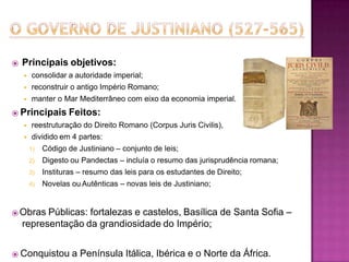 ⦿ Principais objetivos:
◾ consolidar a autoridade imperial;
◾ reconstruir o antigo Império Romano;
◾ manter o Mar Mediterrâneo com eixo da economia imperial.
⦿ Principais Feitos:
◾ reestruturação do Direito Romano (Corpus Juris Civilis),
◾ dividido em 4 partes:
1) Código de Justiniano – conjunto de leis;
2) Digesto ou Pandectas – incluía o resumo das jurisprudência romana;
3) Instituras – resumo das leis para os estudantes de Direito;
4) Novelas ou Autênticas – novas leis de Justiniano;
⦿Obras Públicas: fortalezas e castelos, Basílica de Santa Sofia –
representação da grandiosidade do Império;
⦿ Conquistou a Península Itálica, Ibérica e o Norte da África.
 