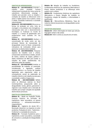 OBJETIVO DE APRENDIZAGEM___________
Módulo 01 - (GO-EMCHS401A) Entender o
trabalho como atividade humana
indispensável à produção dos meios sociais de
subsistência diferenciando emprego e
trabalho para perceber como as relações e
condições de trabalho se diferenciam entre
países e regiões (países ricos e pobres, campo
e cidade, sociedades tradicionais e sociedade
industrializada).
Módulo 02 - (GO-EMCHS402B) Diferenciar as
formas de produção em série, linha de
montagem e de produtos mais homogêneos,
relacionando estes com o desenvolvimento
tecnológico, as mudanças no mundo do
trabalho e o avanço da globalização para
problematizar essas questões em seu
cotidiano.
Módulo 03 - (GO-EMCHS402C) Analisar a
concentração de renda como um dos
principais fatores de manutenção da
desigualdade social no Brasil, comparando
indicadores de instituições oficiais para
posicionar-se diante desta realidade.
Módulo 04- (GO-EMCHS402D) Pesquisar
aspectos do trabalho rural e urbano,
comparando características e dados, através
de textos, análises de mapas, gráficos e
dados estatísticos do IBGE para avaliar as
relações de poder estabelecidas nas
diferentes ações de trabalho.
Módulo 05 - (GO-EMCHS404C) Analisar as
possibilidades de trabalho na juventude,
considerando a legislação, análises
socioeconômicas e as formas de trabalho
legalizadas para argumentar sobre as
consequências sociais da exploração do
trabalho infantil e o do trabalho escravo para
a sociedade a médio e longo prazo.
Módulo 06 - (GO-EMCHS404D) Refletir
sobre as diferenças salariais no Brasil
Contemporâneo, pesquisando sobre as
desigualdades raciais, gênero, geracional e
regional e suas relações com o mercado de
trabalho para propor soluções de equidade
diante desses processos.
OBJETOS DE CONHECIMENTO___________
Módulo 01 - Modo de Produção Feudal,
Processo histórico de formação do
Capitalismo. Setor secundário: os setores
econômicos – artesanato-manufatura-
maquinofatura.
Módulo 02 - Inglaterra do século XVI e
Revolução industrial e os impactos no setor
produtivo. Produção em série – Taylorismo –
Fordismo/ e a sociedade de consumo.
Módulo 03 - Transição Feudalismo para o
Capitalismo, o setor secundário, a sociedade
de consumo e a produção de desigualdades
sociais.
Módulo 04- Relação de trabalho no Feudalismo,
Fundamentos Históricos do capitalismo (Mercadoria e
Preço), Setores produtivos e as diferenças entre
espaço rural e urbano.
Módulo 05 - Fundamentos Históricos do capitalismo
(Mercadoria e Preço), Relação de trabalho no
Feudalismo; relação de trabalho; a informalidade e
qualificação.
Módulo 06 - Mercantilismo, Metalismo, Tipos de
indústria; fatores locacionais e as desigualdades sociais
e espaciais.
DESCRITOR SAEB/SAEGO_______________________
Módulo 03 - Inferir informação em texto que articula
linguagem verbal e não verbal.
Módulo 04- Inferir o tema ou assunto de um texto.
 