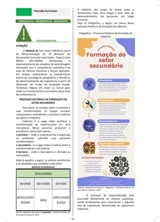 Imersão Curricular
MÓDULO 01 – MOMENTO 01- GEOGRAFIA
________ PROCEDIMENTOS__________
ATENÇÃO
O Módulo 01 tem como referência parte
da Bimestralização do 3º Bimestre do
Documento Curricular para Goiás - Etapa Ensino
Médio (DC-GOEM). Destacamos o
desenvolvimento de situações de aprendizagem
vinculadas com a competência específica 4 da
área de Ciências Humanas e Sociais Aplicadas.
Em síntese, analisaremos as características
históricas, sociológicas, geográficas e filosóficas
do desenvolvimento do Capitalismo a partir da
dissolução do modo de produção feudal.
Tentamos integrar em maior ou menor grau
todos os 4 componentes curriculares dessa área
do conhecimento.
PROCESSO HISTÓRICO DE FORMAÇÃO DO
SETOR SECUNDÁRIO
Para iniciar os estudos sobre a indústria e
suas transformações no espaço mundial,
começaremos entendendo o processo histórico
que gerou a indústria.
Indústria é o lugar onde acontece a
transformação da matéria-prima em uma
mercadoria. Nesse processo produtivo e
econômico, temos três setores:
• primário – onde a matéria-prima é explorada
ou produzida, sofrendo suas primeiras
transformações;
• secundário – é o lugar onde a matéria-prima é
transformada em mercadoria;
• terciário – onde a mercadoria é ofertada ao
consumidor.
Veja no quadro, a seguir, os setores econômicos
e as atividades que compõem cada setor.
Setores Econômicos
MATOS. Alejandro de Freitas P. Infográfico – Processo histórico da
formação da indústria. 2022.
A indústria não surgiu da forma como a
conhecemos hoje. Para chegar a esse nível de
desenvolvimento, ela percorreu um longo
processo.
Veja no infográfico, a seguir, um pouco desse
processo histórico da formação da indústria.
Infográfico – Processo histórico da formação da
indústria
MATOS. Alejandro de Freitas P. Infográfico – Processo histórico da
formação da indústria. 2022.
O processo de industrialização está
associado diretamente ao sistema capitalista,
sendo fundamental para caracterizar a segunda
fase do capitalismo, denominada de capitalismo
industrial.
11
 