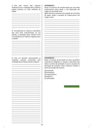 c) Cite pelo menos dois impactos
ambientais que a instalação dessa indústria
poderá provocar no meio ambiente da
cidade.
____________________________________
____________________________________
____________________________________
____________________________________
____________________________________
____________________________________
____________________________________
___________________________________
d) Considerando os impactos e benefícios
que você citou anteriormente, na sua
opinião, a instalação dessa indústria trará
mais benefícios ou impactos negativos para
a cidade?
____________________________________
____________________________________
____________________________________
____________________________________
____________________________________
____________________________________
____________________________________
____________________________________
e) Faça um desenho representando as
mudanças espaciais provocadas pela
instalação dessa indústria (antes e depois).
____________________________________
____________________________________
____________________________________
____________________________________
____________________________________
____________________________________
____________________________________
____________________________________
___________________________________
____________________________________
____________________________________
____________________________________
____________________________________
____________________________________
____________________________________
____________________________________
____________________________________
____________________________________
____________________________________
____________________________________
____________________________________
____________________________________
____________________________________
____________________________________
____________________________________
____________________________________
____________________________________
____________________________________
____________________________________
____________________________________
____________________________________
ATIVIDADE 05 –
Pense no processo de transformação que uma dada
matéria-prima passa desde a sua exploração até
chegar ao consumidor final.
Agora descreva o processo de produção de uma folha
de papel, desde a extração da matéria-prima até
chegar a você.
____________________________________________
____________________________________________
____________________________________________
____________________________________________
____________________________________________
____________________________________________
____________________________________________
____________________________________________
____________________________________________
____________________________________________
____________________________________________
____________________________________________
____________________________________________
____________________________________________
____________________________________________
____________________________________________
____________________________________________
____________________________________________
____________________________________________
____________________________________________
ATIVIDADE 06 –
Sobre o processo de formação do setor secundário
mostrado no infográfico 1, marque a alternativa que
indica o sistema de produção no qual o processo de
fabricação de produtos utiliza máquinas movidas a
fontes de energia não humana
(A)artesanato.
(B)manufatura.
(C)maquinofatura.
(D)indústria.
(E) robotização.
14
 