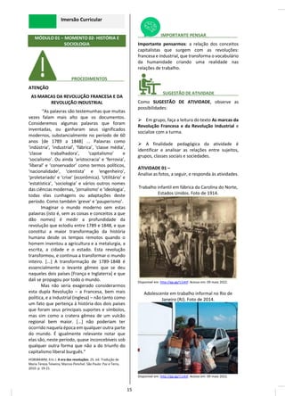 Imersão Curricular
MÓDULO 01 – MOMENTO 02- HISTÓRIA E
SOCIOLOGIA
________ PROCEDIMENTOS_______
ATENÇÃO
AS MARCAS DA REVOLUÇÃO FRANCESA E DA
REVOLUÇÃO INDUSTRIAL
“As palavras são testemunhas que muitas
vezes falam mais alto que os documentos.
Consideremos algumas palavras que foram
inventadas, ou ganharam seus significados
modernos, substancialmente no período de 60
anos [de 1789 a 1848] ... Palavras como
‘indústria’, ‘industrial’, ‘fábrica’, ‘classe média’,
‘classe trabalhadora’, ‘capitalismo’ e
‘socialismo’. Ou ainda ‘aristocracia’ e ‘ferrovia’,
‘liberal’ e ‘conservador’ como termos políticos,
‘nacionalidade’, ‘cientista’ e ‘engenheiro’,
‘proletariado’ e ‘crise’ (econômica). ‘Utilitário’ e
‘estatística’, ‘sociologia’ e vários outros nomes
das ciências modernas, ‘jornalismo’ e ‘ideologia’,
todas elas cunhagens ou adaptações deste
período. Como também ‘greve’ e ‘pauperismo’.
Imaginar o mundo moderno sem estas
palavras (isto é, sem as coisas e conceitos a que
dão nomes) é medir a profundidade da
revolução que eclodiu entre 1789 e 1848, e que
constitui a maior transformação da história
humana desde os tempos remotos quando o
homem inventou a agricultura e a metalurgia, a
escrita, a cidade e o estado. Esta revolução
transformou, e continua a transformar o mundo
inteiro. [...] A transformação de 1789-1848 é
essencialmente o levante gêmeo que se deu
naqueles dois países [França e Inglaterra] e que
dali se propagou por todo o mundo.
Mas não seria exagerado considerarmos
esta dupla Revolução – a Francesa, bem mais
política, e a Industrial (inglesa) – não tanto como
um fato que pertença à história dos dois países
que foram seus principais suportes e símbolos,
mas sim como a cratera gêmea de um vulcão
regional bem maior. [...] não poderiam ter
ocorrido naquela época em qualquer outra parte
do mundo. É igualmente relevante notar que
elas são, neste período, quase inconcebíveis sob
qualquer outra forma que não a do triunfo do
capitalismo liberal burguês.”
HOBSBAWM, Eric J. A era das revoluções. 25. ed. Tradução de
Maria Tereza Teixeira; Marcos Penchel. São Paulo: Paz e Terra,
2010. p. 19-21.
________ IMPORTANTE PENSAR_____________
Importante pensarmos: a relação dos conceitos
capitalistas que surgem com as revoluções:
francesa e industrial, que transforma o vocabulário
da humanidade criando uma realidade nas
relações de trabalho.
________ SUGESTÃO DE ATIVIDADE__________
Como SUGESTÃO DE ATIVIDADE, observe as
possibilidades:
➢ Em grupo, faça a leitura do texto As marcas da
Revolução Francesa e da Revolução Industrial e
socialize com a turma.
➢ A finalidade pedagógica da atividade é
identificar e analisar as relações entre sujeitos,
grupos, classes sociais e sociedades.
ATIVIDADE 01 –
Analise as fotos, a seguir, e responda às atividades.
Trabalho infantil em fábrica da Carolina do Norte,
Estados Unidos. Foto de 1914.
Disponível em: http://gg.gg/11zktf. Acesso em: 09 maio 2022.
Adolescente em trabalho informal no Rio de
Janeiro (RJ). Foto de 2014.
Disponível em: http://gg.gg/11zktf. Acesso em: 09 maio 2022.
15
 