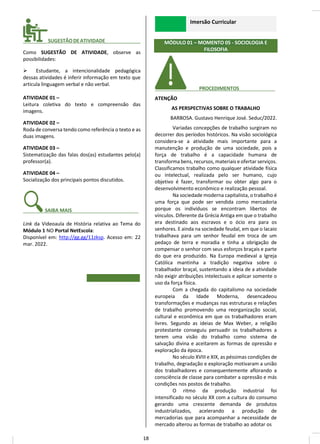 ________ SUGESTÃODEATIVIDADE_____________
Como SUGESTÃO DE ATIVIDADE, observe as
possibilidades:
➢ Estudante, a intencionalidade pedagógica
dessas atividades é inferir informação em texto que
articula linguagem verbal e não verbal.
ATIVIDADE 01 –
Leitura coletiva do texto e compreensão das
imagens.
ATIVIDADE 02 –
Roda de conversa tendo como referência o texto e as
duas imagens.
ATIVIDADE 03 –
Sistematização das falas dos(as) estudantes pelo(a)
professor(a).
ATIVIDADE 04 –
Socialização dos principais pontos discutidos.
_______ SAIBA MAIS______________ _____
Link da Videoaula de História relativa ao Tema do
Módulo 1 NO Portal NetEscola:
Disponível em: http://gg.gg/11zksp. Acesso em: 22
mar. 2022.
Imersão Curricular
MÓDULO 01 – MOMENTO 05 - SOCIOLOGIA E
FILOSOFIA
________ PROCEDIMENTOS__ _____
ATENÇÃO
AS PERSPECTIVAS SOBRE O TRABALHO
BARBOSA. Gustavo Henrique José. Seduc/2022.
Variadas concepções de trabalho surgiram no
decorrer dos períodos históricos. Na visão sociológica
considera-se a atividade mais importante para a
manutenção e produção de uma sociedade, pois a
força de trabalho é a capacidade humana de
transforma bens, recursos, materiais e ofertar serviços.
Classificamos trabalho como qualquer atividade física
ou intelectual, realizada pelo ser humano, cujo
objetivo é fazer, transformar ou obter algo para o
desenvolvimento econômico e realização pessoal.
Na sociedade moderna capitalista, o trabalho é
uma força que pode ser vendida como mercadoria
porque os indivíduos se encontram libertos de
vínculos. Diferente da Grécia Antiga em que o trabalho
era destinado aos escravos e o ócio era para os
senhores. E ainda na sociedade feudal, em que o lacaio
trabalhava para um senhor feudal em troca de um
pedaço de terra e moradia e tinha a obrigação de
compensar o senhor com seus esforços braçais e parte
do que era produzido. Na Europa medieval a Igreja
Católica mantinha a tradição negativa sobre o
trabalhador braçal, sustentando a ideia de a atividade
não exigir atribuições intelectuais e aplicar somente o
uso da força física.
Com a chegada do capitalismo na sociedade
europeia da Idade Moderna, desencadeou
transformações e mudanças nas estruturas e relações
de trabalho promovendo uma reorganização social,
cultural e econômica em que os trabalhadores eram
livres. Segundo as ideias de Max Weber, a religião
protestante conseguiu persuadir os trabalhadores a
terem uma visão do trabalho como sistema de
salvação divina e aceitarem as formas de opressão e
exploração da época.
No século XVIII e XIX, as péssimas condições de
trabalho, degradação e exploração motivaram a união
dos trabalhadores e consequentemente aflorando a
consciência de classe para combater a opressão e más
condições nos postos de trabalho.
O ritmo da produção industrial foi
intensificado no século XX com a cultura do consumo
gerando uma crescente demanda de produtos
industrializados, acelerando a produção de
mercadorias que para acompanhar a necessidade de
mercado alterou as formas de trabalho ao adotar os
18
 
