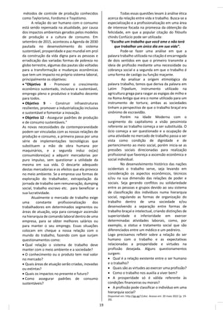 métodos de controle de produção conhecidos
como Taylorismo, Fordismo e Toyotismo.
A relação do ser humano com o consumo
está sendo repensada na atualidade, por causa
dos impactos ambientais gerados pelos modelos
de produção e a cultura de consumo. Em
setembro de 2015, aconteceu a Agenda de 2030
pautada no desenvolvimento do sistema
sustentável, prosperidade e paz mundial em prol
da construção da vida digna para as pessoas e
erradicação das variadas formas de pobreza no
globo terrestre, algumas das pautas são voltadas
para a transformação e mudanças econômicas
que tem um impacto no próprio sistema laboral,
principalmente os objetivos:
• “Objetivo 8 - Promover o crescimento
econômico sustentado, inclusivo e sustentável,
emprego pleno e produtivo e trabalho decente
para todos.
• Objetivo 9 - Construir infraestruturas
resilientes, promover a industrialização inclusiva
e sustentável e fomentar a inovação.
• Objetivo 12 - Assegurar padrões de produção
e de consumo sustentáveis.”
As novas necessidades da contemporaneidade
podem ser vinculadas com as nossas relações de
produção e consumo, a primeira passa por uma
série de implementações tecnológicas que
substituem a mão de obra humana por
maquinários, e a segunda induz os(as)
consumidores(as) a adquirir mercadorias por
puro impulso, sem questionar a utilidade da
mesma em sua vida. O descarte adequado
destas mercadorias e os efeitos que ela provoca
no meio ambiente. Se a empresa usa formas de
exploração do trabalhador, extrapolação da
jornada de trabalho sem remuneração, dumping
social, trabalho escravo etc. para beneficiar a
sua lucratividade.
Atualmente o mercado de trabalho exige
uma constante profissionalização dos
trabalhadores em determinados segmentos ou
áreas de atuação, seja para conseguir ascensão
na hierarquia de comando laboral dentro de uma
empresa, para se obter melhores salários ou
para manter o seu emprego. Essas situações
colocam em cheque a nossa relação com o
mundo do trabalho, fazendo com que surjam
questionamentos como:
• Qual relação o sistema de trabalho deve
manter com o meio ambiente e a sociedade?
• O conhecimento ou o produto tem real valor
no mercado?
• Quais áreas de atuação serão criadas, inovadas
ou extintas?
• Quais os impactos no presente e futuro?
• Como assegurar padrões de consumo
sustentáveis?
Todas essas questões levam à análise ética
acerca da relação entre vida e trabalho. Busca-se a
especialização e a profissionalização em uma área
de interesse focada na promessa da obtenção da
felicidade, em que a popular citação do filósofo
chinês Confúcio pode ser utilizada:
“Escolha um trabalho que você ame e não terá
que trabalhar um único dia em sua vida”.
Pode-se fazer uma análise em que a
palavra trabalho utilizada na citação é encarregada
de dois sentidos em que o primeiro transmite a
ideia de profissão mediante uma necessidade ou
cobrança social e a segunda em que o trabalho é
uma forma de castigo ou função maçante.
Ao analisar a origem etimológica da
palavra trabalho, temos que deriva da palavra em
Latim Tripalium, instrumento utilizado na
agricultura grega para rasgar as espigas de milho e
na Roma Antiga que era o nome utilizado para um
instrumento de tortura; ambas as sociedades
tinham a perspectiva de que o trabalho braçal era
sinônimo de escravidão.
Porém na Idade Moderna com o
surgimento do capitalismo a visão pessimista
referente ao trabalho começa a ser substituída. O
ócio começa a ser questionado e a ocupação de
uma atividade no mercado de trabalho passa a ser
vista como condição de dignidade e de
pertencimento ao meio social, porém inicia-se as
pressões sociais direcionadas para realização
profissional que favoreça a ascensão econômica e
social individual.
No desenvolvimento histórico das nações
ocidentais o trabalho serve, seja levando em
consideração os aspectos econômicos, técnicos
e/ou na sua dimensão das relações de poder e
sociais. Seja gerando conflitos ou solidariedade
entre as pessoas e grupos devido ao seu sistema
de classificação dos indivíduos numa hierarquia
social, regulando as formas de organização do
trabalho dentro de uma sociedade e/ou
desenvolvendo a separação entre formas de
trabalho braçal e intelectual, criando distinções de
superioridade e inferioridade em exercer
determinadas atividades laborais, como, por
exemplo, o status e tratamento social que são
diferenciados entre um médico e um pedreiro.
Logo precisamos refletir sobre a relação do ser
humano com o trabalho e as expectativas
relacionadas a prosperidade e virtudes na
profissão desejada. Alguns questionamentos
surgem:
• Qual é a relação existente entre o ser humano
e o trabalho?
• Quais são as virtudes ao exercer uma profissão?
• Como o trabalho nos auxilia a viver bem?
• A prosperidade só é válida referente às
condições financeiras ou morais?
• A profissão pode classificar o indivíduo em uma
hierarquia social?
Disponível em: http://gg.gg/11zksr. Acesso em: 20 maio 2022 (p. 19-
20).
19
 