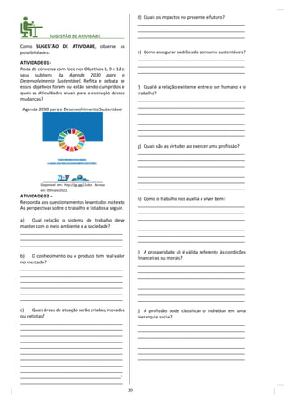 ________ SUGESTÃO DE ATIVIDADE__________
Como SUGESTÃO DE ATIVIDADE, observe as
possibilidades:
ATIVIDADE 01-
Roda de conversa com foco nos Objetivos 8, 9 e 12 e
seus subitens da Agenda 2030 para o
Desenvolvimento Sustentável. Reflita e debata se
esses objetivos foram ou estão sendo cumpridos e
quais as dificuldades atuais para a execução dessas
mudanças?
Agenda 2030 para o Desenvolvimento Sustentável
Disponível em: http://gg.gg/11zkst. Acesso
em: 09 maio 2022.
ATIVIDADE 02 –
Responda aos questionamentos levantados no texto
As perspectivas sobre o trabalho e listados a seguir.
a) Qual relação o sistema de trabalho deve
manter com o meio ambiente e a sociedade?
__________________________________________
__________________________________________
__________________________________________
b) O conhecimento ou o produto tem real valor
no mercado?
__________________________________________
__________________________________________
__________________________________________
__________________________________________
__________________________________________
__________________________________________
c) Quais áreas de atuação serão criadas, inovadas
ou extintas?
__________________________________________
__________________________________________
__________________________________________
__________________________________________
__________________________________________
__________________________________________
__________________________________________
__________________________________________
__________________________________________
_________________________________________-
__________________________________________
d) Quais os impactos no presente e futuro?
____________________________________________
____________________________________________
____________________________________________
e) Como assegurar padrões de consumo sustentáveis?
____________________________________________
____________________________________________
____________________________________________
f) Qual é a relação existente entre o ser humano e o
trabalho?
____________________________________________
____________________________________________
____________________________________________
____________________________________________
____________________________________________
____________________________________________
g) Quais são as virtudes ao exercer uma profissão?
____________________________________________
____________________________________________
____________________________________________
____________________________________________
____________________________________________
____________________________________________
h) Como o trabalho nos auxilia a viver bem?
____________________________________________
____________________________________________
____________________________________________
____________________________________________
____________________________________________
____________________________________________
i) A prosperidade só é válida referente às condições
financeiras ou morais?
____________________________________________
____________________________________________
____________________________________________
____________________________________________
____________________________________________
____________________________________________
j) A profissão pode classificar o indivíduo em uma
hierarquia social?
____________________________________________
____________________________________________
____________________________________________
____________________________________________
____________________________________________
____________________________________________
20
 
