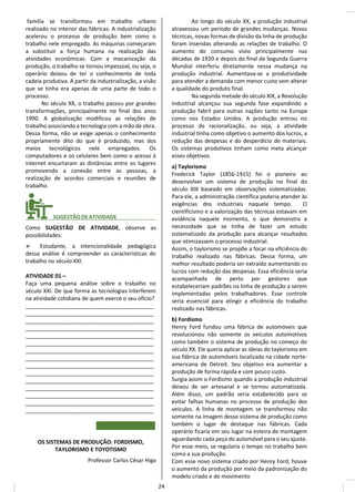 família se transformou em trabalho urbano
realizado no interior das fábricas. A industrialização
acelerou o processo de produção bem como o
trabalho nele empregado. As máquinas começaram
a substituir a força humana na realização das
atividades econômicas. Com a mecanização da
produção, o trabalho se tornou impessoal, ou seja, o
operário deixou de ter o conhecimento de toda
cadeia produtiva. A partir da industrialização, a visão
que se tinha era apenas de uma parte de todo o
processo.
No século XX, o trabalho passou por grandes
transformações, principalmente no final dos anos
1990. A globalização modificou as relações de
trabalho associando a tecnologia com a mão de obra.
Dessa forma, não se exige apenas o conhecimento
propriamente dito do que é produzido, mas dos
meios tecnológicos nele empregados. Os
computadores e os celulares bem como o acesso à
internet encurtaram as distâncias entre os lugares
promovendo a conexão entre as pessoas, a
realização de acordos comerciais e reuniões de
trabalho.
________ SUGESTÃODEATIVIDADE_____________
Como SUGESTÃO DE ATIVIDADE, observe as
possibilidades:
➢ Estudante, a intencionalidade pedagógica
dessa análise é compreender as características do
trabalho no século XXI.
ATIVIDADE 01 –
Faça uma pequena análise sobre o trabalho no
século XXI. De que forma as tecnologias interferem
na atividade cotidiana de quem exerce o seu ofício?
__________________________________________
__________________________________________
__________________________________________
__________________________________________
__________________________________________
__________________________________________
__________________________________________
__________________________________________
__________________________________________
__________________________________________
__________________________________________
__________________________________________
__________________________________________
__________________________________________
__________________________________________
OS SISTEMAS DE PRODUÇÃO: FORDISMO,
TAYLORISMO E TOYOTISMO
Professor Carlos César Higa
Ao longo do século XX, a produção industrial
atravessou um período de grandes mudanças. Novas
técnicas, novas formas de divisão da linha de produção
foram inseridas alterando as relações de trabalho. O
aumento do consumo visto principalmente nas
décadas de 1920 e depois do final da Segunda Guerra
Mundial interferiu diretamente nessa mudança na
produção industrial. Aumentava-se a produtividade
para atender a demanda com menor custo sem alterar
a qualidade do produto final.
Na segunda metade do século XIX, a Revolução
Industrial alcançou sua segunda fase expandindo a
produção fabril para outras nações tanto na Europa
como nos Estados Unidos. A produção entrou no
processo de racionalização, ou seja, a atividade
industrial tinha como objetivo o aumento dos lucros, a
redução das despesas e do desperdício de materiais.
Os sistemas produtivos tinham como meta alcançar
esses objetivos.
a) Taylorismo
Frederick Taylor (1856-1915) foi o pioneiro ao
desenvolver um sistema de produção no final do
século XIX baseado em observações sistematizadas.
Para ele, a administração científica poderia atender às
exigências dos industriais naquele tempo. O
cientificismo e a valorização das técnicas estavam em
evidência naquele momento, o que demonstra a
necessidade que se tinha de fazer um estudo
sistematizado da produção para alcançar resultados
que otimizassem o processo industrial.
Assim, o taylorismo se propõe a focar na eficiência do
trabalho realizado nas fábricas. Dessa forma, um
melhor resultado poderia ser extraído aumentando os
lucros com redução das despesas. Essa eficiência seria
acompanhada de perto por gestores que
estabeleceriam padrões na linha de produção a serem
implementadas pelos trabalhadores. Esse controle
seria essencial para atingir a eficiência do trabalho
realizado nas fábricas.
b) Fordismo
Henry Ford fundou uma fábrica de automóveis que
revolucionou não somente os veículos automotivos
como também o sistema de produção no começo do
século XX. Ele queria aplicar as ideias do taylorismo em
sua fábrica de automóveis localizada na cidade norte-
americana de Detroit. Seu objetivo era aumentar a
produção de forma rápida e com pouco custo.
Surgia assim o Fordismo quando a produção industrial
deixou de ser artesanal e se tornou automatizada.
Além disso, um padrão seria estabelecido para se
evitar falhas humanas no processo de produção dos
veículos. A linha de montagem se transformou não
somente na imagem desse sistema de produção como
também o lugar de destaque nas fábricas. Cada
operário ficaria em seu lugar na esteira de montagem
aguardando cada peça do automóvel para o seu ajuste.
Por esse meio, se regularia o tempo no trabalho bem
como a sua produção.
Com esse novo sistema criado por Henry Ford, houve
o aumento da produção por meio da padronização do
modelo criado e do movimento
24
 