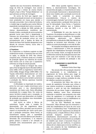 repetido dos seus funcionários distribuídos ao
longo da linha de montagem. Esse cenário
inspirou o ator e diretor de cinema Charles
Chaplin a fazer o filme “Tempos Modernos”, no
qual satirizava as linhas de montagem.
Os carros da Ford que seguiam esse
modelo de produção tornaram-se mais baratos e
eram produzidos em massa para atender o
mercado consumidor. Com o êxito do Fordismo,
o modelo logo se espalhou para outras fábricas
expandindo a produção bem como o consumo.
Durante a década de 1920, período de
intenso desenvolvimento econômico dos
Estados Unidos, a produção de carros aumentou
gerando lucros para Ford e despertando o
interesse nos consumidores. Porém, em 1929,
esse modelo de produção entrou em crise
principalmente com a quebra da Bolsa de
Valores de Nova York fazendo desaparecer essa
década de consumo intenso, lucros altos e
produção em massa.
c) Toyotismo
Se o taylorismo e o fordismo surgiram no lado
ocidental do mundo, o Toyotismo teve seu início
no Japão, na década de 1970. Nos últimos
cinquenta anos, o fordismo ainda era o modelo
de produção vigente nas indústrias do mundo
todo mesmo com as crises que o capitalismo
enfrentou ao longo do século passado.
O Japão tentava se reerguer das ruínas
após o final da Segunda Guerra Mundial (1945) e
entre 1948 e 1975 os engenheiros Taiichi Ohno
(1912-1990), Shingeo Shingo (1909-1990) e Eiji
Toyoda (1913-2013) desenvolveram um novo
modelo de produção que não somente
substituía o fordismo como também aumentaria
a produção das fábricas japonesas trazendo
lucros para o país.
A dificuldade na importação de matéria-
prima fez com que o Japão encontrasse outra
alternativa para o seu desenvolvimento
econômico com baixo custo. Outra dificuldade
encontrada foi o espaço físico. Por conta do
pouco território propício para a ocupação, os
japoneses tiveram que desenvolver um modelo
de produção que atendesse essa necessidade.
Assim surgiu o Toyotismo.
Esse termo se refere à fábrica de
automóveis Toyota onde o modelo foi
desenvolvido. Um dos engenheiros dessa
fábrica, Taiichi Ohno, percebeu que era preciso
esperar as encomendas por novos carros para
que a produção começasse. Dessa forma, se
economizaria espaço, pois a quantidade
produzida logo sairia das fábricas para atender a
demandas dos consumidores, e se reduziria
gastos porque o material a ser utilizado na
produção seria exclusivamente para o que
estava previsto.
Além dessa questão logística interna à
fábrica, o desenvolvimento tecnológico, tão
característico do Japão, e o investimento em meios
de comunicação favoreceram o desenvolvimento
desse novo modelo, pois a produção ocorreria de
forma rápida e cumprindo os prazos
preestabelecidos. Criou-se o sistema de
cronometragem chamado “just in time”, no tempo
certo, representando a produção feita dentro do
que foi demandado. Dessa forma, o Toyotismo
evitou um sério problema que o fordismo
atravessou durante a crise de 1929 – a
superprodução.
A flexibilidade foi uma das marcas do
Toyotismo. Os produtos se diversificaram e a mão
de obra se especializou e qualificou. As inovações
tecnológicas adentraram nas fábricas
principalmente na década de 1990. Nas fábricas, as
máquinas se tornaram mais eficientes, o que
reduziu os custos da produção e com mão de obra.
As inovações tecnológicas adentraram nas
fábricas e determinaram o ritmo da produção
exigindo dos trabalhadores formação continuada
para o seu manejo. Assim, ao longo do século XX
os diferentes sistemas de produção buscaram aliar
baixo custo com materiais e com mão de obra
visando assim o aumento da produção e dos
lucros.
O MARXISMO E A QUESTÃO DO
TRABALHO
Professor Carlos César Higa
Nos séculos XIX e XX a produção industrial
foi impulsionada e os trabalhadores se
organizaram de forma efetiva para reagir às
mudanças ocorridas no mundo do trabalho.
Começaram a exigir melhores condições de vida,
de trabalho e aumento nos salários.
O economista Karl Marx deu início ao
estudo do capitalismo formando suas críticas a
esse sistema econômico e propondo formas de
superá-lo a partir da luta dos trabalhadores
conscientes de sua classe. Surgia o materialismo
histórico dialético, como ficou oficialmente
conhecido o marxismo, que propunha uma visão
crítica do capitalismo e a construção de uma
sociedade sem classes e com os trabalhadores no
comando das produções nas fábricas.
Em seu livro “Manifesto do Partido
Comunista”, Marx afirmava que era necessária a
união dos trabalhadores em torno de uma causa
comum. A emblemática frase “Trabalhadores do
mundo inteiro, uni-vos” equacionou seu desejo de
mudança social, a reação efetiva e eficaz contra a
opressão burguesa aconteceria se os
trabalhadores desenvolvessem consciência de
classe, ou seja, cada um reconheceria as condições
de trabalho que viviam e buscariam forças em
conjunto para lutar por melhorias. O socialismo
deixava de ser utópico para se tornar científico, ou
seja, uma proposta de luta trabalhadora que
poderia se efetivar na realidade.
25
 