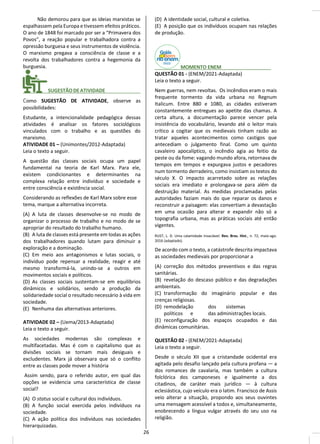 Não demorou para que as ideias marxistas se
espalhassem pela Europa e tivessem efeitos práticos.
O ano de 1848 foi marcado por ser a “Primavera dos
Povos”, a reação popular e trabalhadora contra a
opressão burguesa e seus instrumentos de violência.
O marxismo pregava a consciência de classe e a
revolta dos trabalhadores contra a hegemonia da
burguesia.
________ SUGESTÃODEATIVIDADE_____________
Como SUGESTÃO DE ATIVIDADE, observe as
possibilidades:
Estudante, a intencionalidade pedagógica dessas
atividades é analisar os fatores sociológicos
vinculados com o trabalho e as questões do
marxismo.
ATIVIDADE 01 – (Unimontes/2012-Adaptada)
Leia o texto a seguir.
A questão das classes sociais ocupa um papel
fundamental na teoria de Karl Marx. Para ele,
existem condicionantes e determinantes na
complexa relação entre indivíduo e sociedade e
entre consciência e existência social.
Considerando as reflexões de Karl Marx sobre esse
tema, marque a alternativa incorreta.
(A) A luta de classes desenvolve-se no modo de
organizar o processo de trabalho e no modo de se
apropriar do resultado do trabalho humano.
(B) A luta de classes está presente em todas as ações
dos trabalhadores quando lutam para diminuir a
exploração e a dominação.
(C) Em meio aos antagonismos e lutas sociais, o
indivíduo pode repensar a realidade, reagir e até
mesmo transformá-la, unindo-se a outros em
movimentos sociais e políticos.
(D) As classes sociais sustentam-se em equilíbrios
dinâmicos e solidários, sendo a produção da
solidariedade social o resultado necessário à vida em
sociedade.
(E) Nenhuma das alternativas anteriores.
ATIVIDADE 02 – (Uema/2013-Adaptada)
Leia o texto a seguir.
As sociedades modernas são complexas e
multifacetadas. Mas é com o capitalismo que as
divisões sociais se tornam mais desiguais e
excludentes. Marx já observara que só o conflito
entre as classes pode mover a história
Assim sendo, para o referido autor, em qual das
opções se evidencia uma característica de classe
social?
(A) O status social e cultural dos indivíduos.
(B) A função social exercida pelos indivíduos na
sociedade.
(C) A ação política dos indivíduos nas sociedades
hierarquizadas.
(D) A identidade social, cultural e coletiva.
(E) A posição que os indivíduos ocupam nas relações
de produção.
________ MOMENTO ENEM__________________
QUESTÃO 01 - (ENEM/2021-Adaptada)
Leia o texto a seguir.
Nem guerras, nem revoltas. Os incêndios eram o mais
frequente tormento da vida urbana no Regnum
Italicum. Entre 880 e 1080, as cidades estiveram
constantemente entregues ao apetite das chamas. A
certa altura, a documentação parece vencer pela
insistência do vocabulário, levando até o leitor mais
crítico a cogitar que os medievais tinham razão ao
tratar aqueles acontecimentos como castigos que
antecediam o julgamento final. Como um quinto
cavaleiro apocalíptico, o incêndio agia ao feitio da
peste ou da fome: vagando mundo afora, retornava de
tempos em tempos e expurgava justos e pecadores
num tormento derradeiro, como insistiam os textos do
século X. O impacto acarretado sobre as relações
sociais era imediato e prolongava-se para além da
destruição material. As medidas proclamadas pelas
autoridades faziam mais do que reparar os danos e
reconstruir a paisagem: elas convertiam a devastação
em uma ocasião para alterar e expandir não só a
topografia urbana, mas as práticas sociais até então
vigentes.
RUST, L. D. Uma calamidade insaciável. Rev. Bras. Hist., n. 72, maio-ago.
2016 (adaptado).
De acordo com o texto, a catástrofe descrita impactava
as sociedades medievais por proporcionar a
(A) correção dos métodos preventivos e das regras
sanitárias.
(B) revelação do descaso público e das degradações
ambientais.
(C) transformação do imaginário popular e das
crenças religiosas.
(D) remodelação dos sistemas
políticos e das administrações locais.
(E) reconfiguração dos espaços ocupados e das
dinâmicas comunitárias.
QUESTÃO 02 - (ENEM/2021-Adaptada)
Leia o texto a seguir.
Desde o século XII que a cristandade ocidental era
agitada pelo desafio lançado pela cultura profana — a
dos romances de cavalaria, mas também a cultura
folclórica dos camponeses e igualmente a dos
citadinos, de caráter mais jurídico — à cultura
eclesiástica, cujo veículo era o latim. Francisco de Assis
veio alterar a situação, propondo aos seus ouvintes
uma mensagem acessível a todos e, simultaneamente,
enobrecendo a língua vulgar através do seu uso na
religião.
26
 